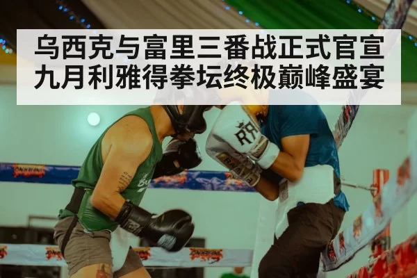 乌西克与富里三番战正式官宣九月利雅得拳坛终极巅峰盛宴